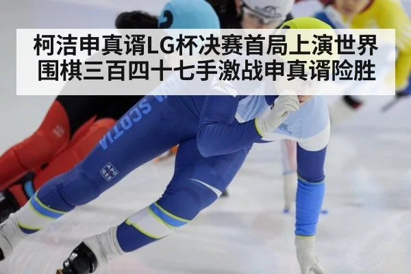 柯洁申真谞LG杯决赛首局上演世界围棋三百四十七手激战申真谞险胜