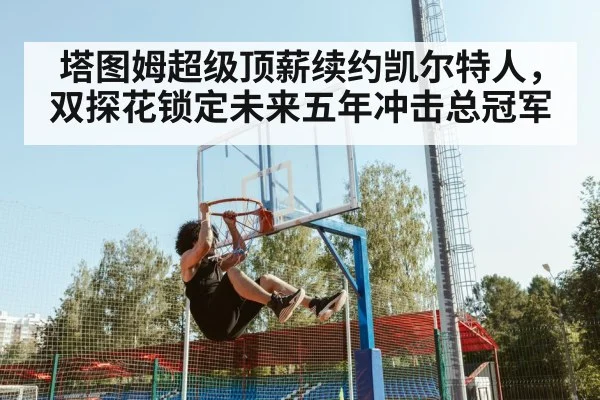 塔图姆超级顶薪续约凯尔特人，双探花锁定未来五年冲击总冠军