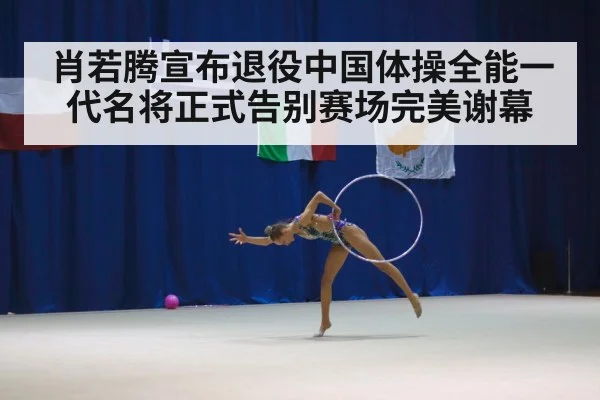 肖若腾宣布退役中国体操全能一代名将正式告别赛场完美谢幕